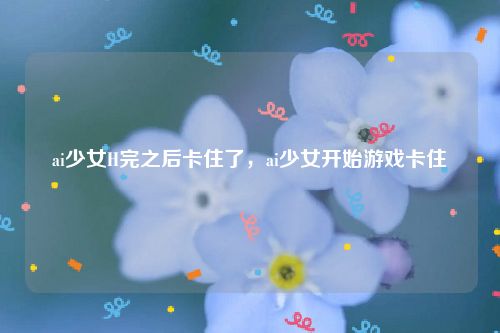 ai少女H完之后卡住了,ai少女开始游戏卡住