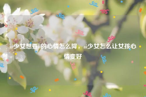 ai少女想要h的心情怎么降,ai少女怎么让女孩心情变好