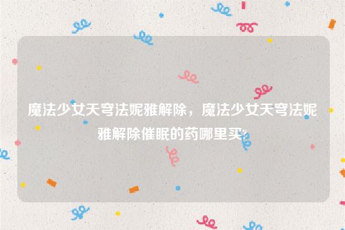 魔法少女天穹法妮雅解除,魔法少女天穹法妮雅解除催眠的药哪里买?