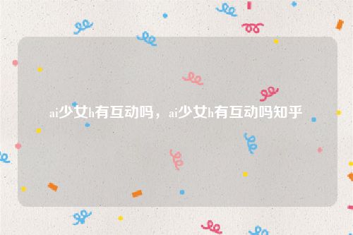 ai少女h有互动吗,ai少女h有互动吗知乎