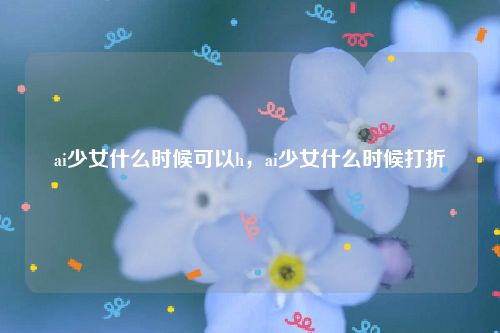 ai少女什么时候可以h，ai少女什么时候打折