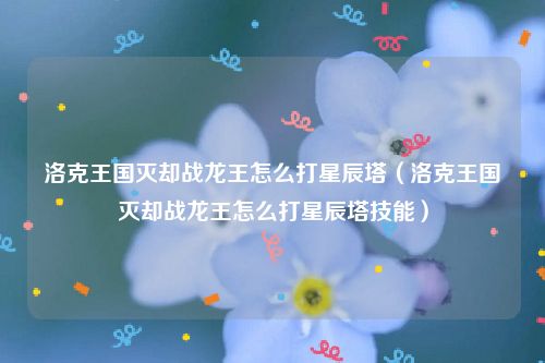洛克王国灭却战龙王怎么打星辰塔（洛克王国灭却战龙王怎么打星辰塔技能）