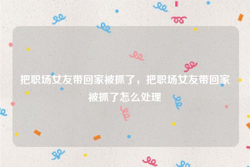 把职场女友带回家被抓了,把职场女友带回家被抓了怎么处理