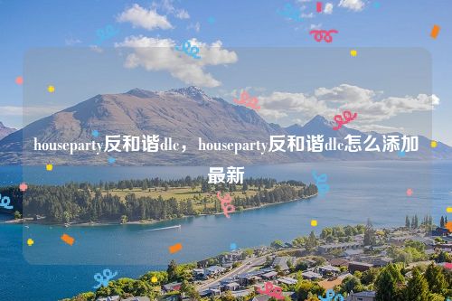 houseparty反和谐dlc，houseparty反和谐dlc怎么添加最新