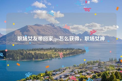 职场女友带回家gps怎么获得，职场女神