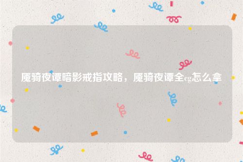 魇骑夜谭暗影戒指攻略，魇骑夜谭全cg怎么拿