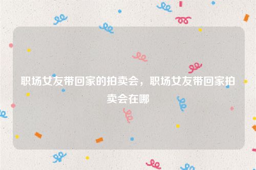 职场女友带回家的拍卖会,职场女友带回家拍卖会在哪