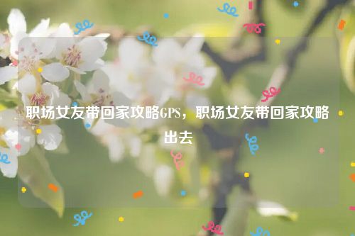 职场女友带回家攻略GPS，职场女友带回家攻略出去