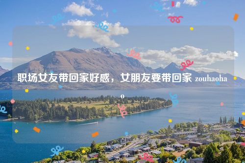 职场女友带回家好感，女朋友要带回家 zouhaohao