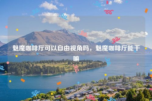 魅魔咖啡厅可以自由视角吗，魅魔咖啡厅能干嘛