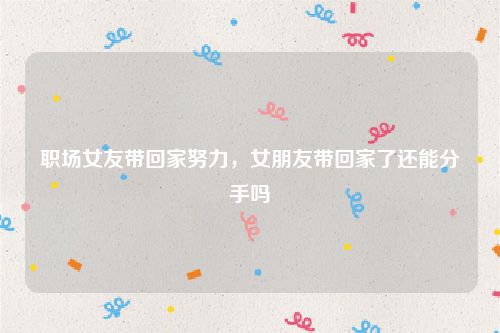 职场女友带回家努力,女朋友带回家了还能分手吗