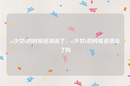 ai少女h的时候选项没了,ai少女h的时候选项没了吗