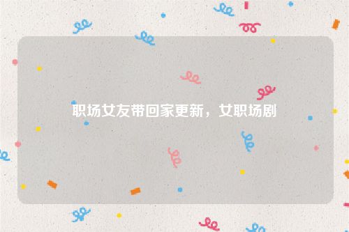 职场女友带回家更新,女职场剧