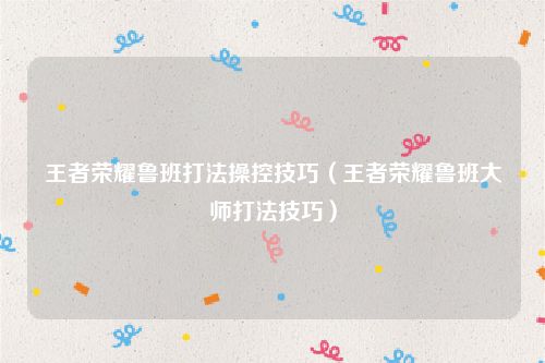 王者荣耀鲁班打法操控技巧（王者荣耀鲁班大师打法技巧）