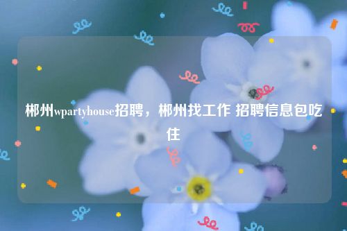 郴州wpartyhouse招聘，郴州找工作 招聘信息包吃住