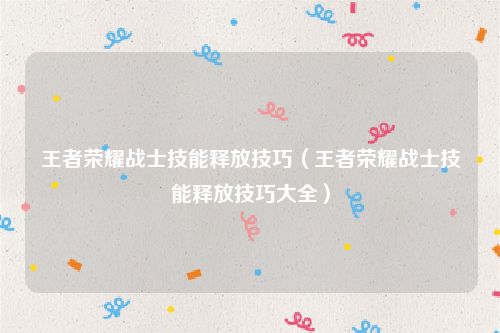 王者荣耀战士技能释放技巧(王者荣耀战士技能释放技巧大全)