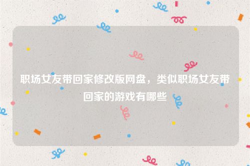 职场女友带回家修改版网盘,类似职场女友带回家的游戏有哪些