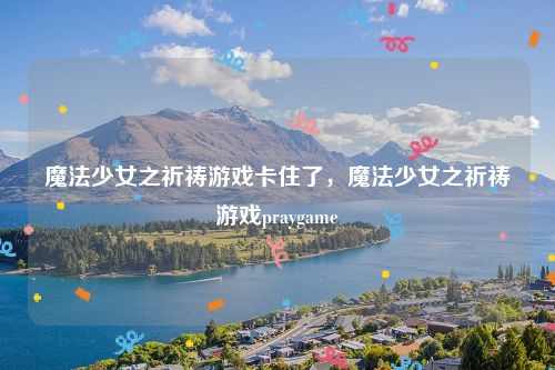 魔法少女之祈祷游戏卡住了，魔法少女之祈祷游戏praygame