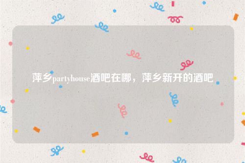 萍乡partyhouse酒吧在哪，萍乡新开的酒吧