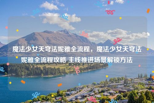 魔法少女天穹法妮雅全流程,魔法少女天穹法妮雅全流程攻略 主线推进场景解锁方法