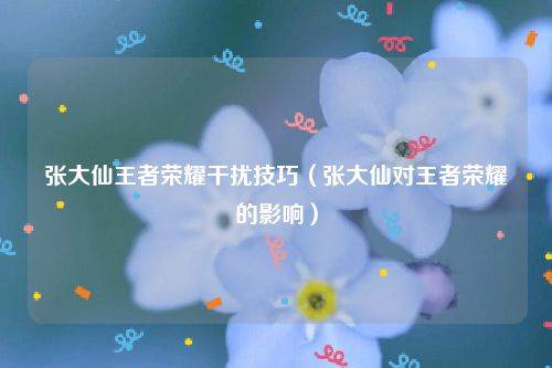张大仙王者荣耀干扰技巧（张大仙对王者荣耀的影响）