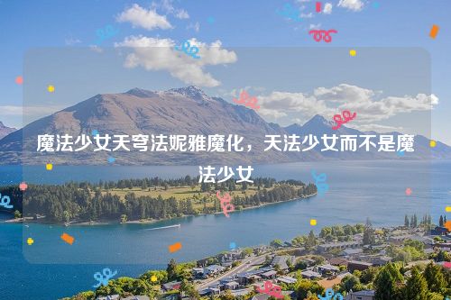 魔法少女天穹法妮雅魔化,天法少女而不是魔法少女