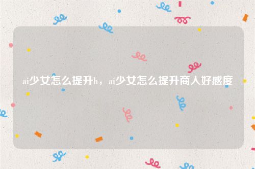 ai少女怎么提升h，ai少女怎么提升商人好感度