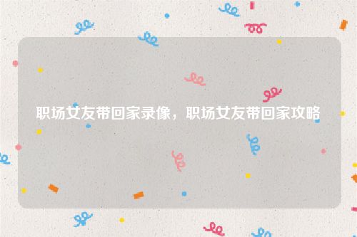 职场女友带回家录像,职场女友带回家攻略