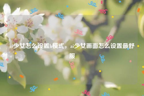 ai少女怎么设置h模式，ai少女画面怎么设置最舒服