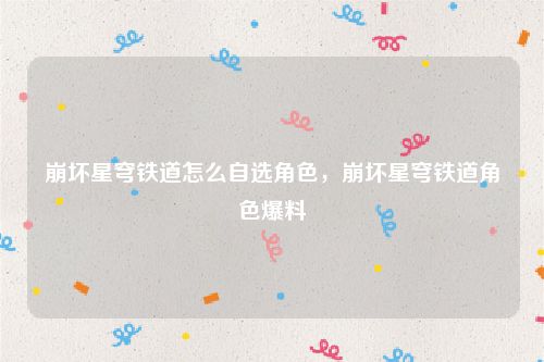 崩坏星穹铁道怎么自选角色，崩坏星穹铁道角色爆料