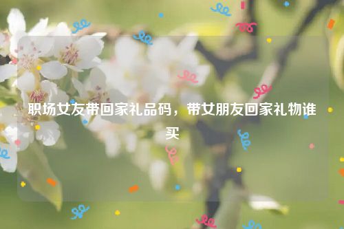 职场女友带回家礼品码,带女朋友回家礼物谁买
