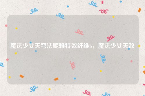 魔法少女天穹法妮雅特效纤维b，魔法少女天敌