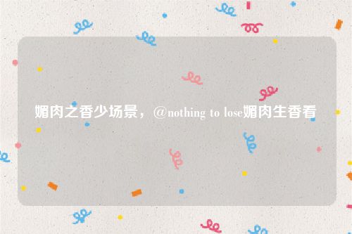 媚肉之香少场景，@nothing to lose媚肉生香看