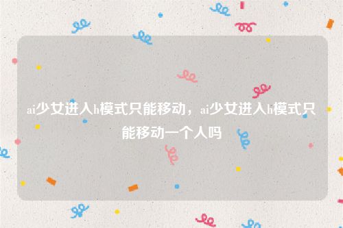 ai少女进入h模式只能移动,ai少女进入h模式只能移动一个人吗