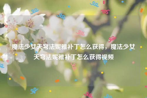 魔法少女天穹法妮雅补丁怎么获得,魔法少女天穹法妮雅补丁怎么获得视频