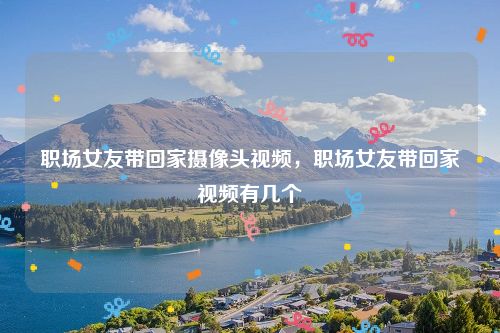 职场女友带回家摄像头视频,职场女友带回家视频有几个