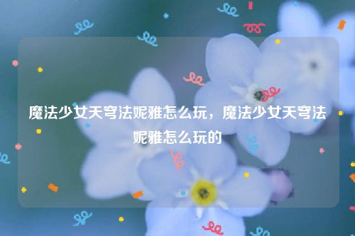魔法少女天穹法妮雅怎么玩，魔法少女天穹法妮雅怎么玩的