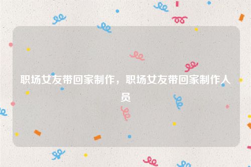 职场女友带回家制作，职场女友带回家制作人员