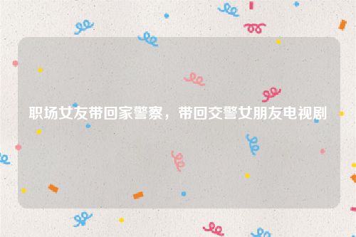职场女友带回家警察，带回交警女朋友电视剧