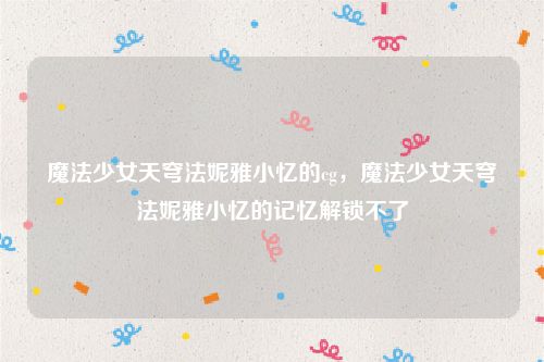 魔法少女天穹法妮雅小忆的cg,魔法少女天穹法妮雅小忆的记忆解锁不了