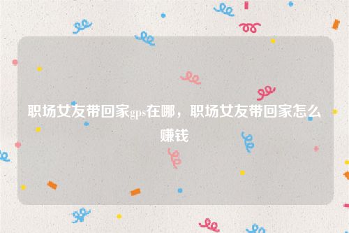 职场女友带回家gps在哪,职场女友带回家怎么赚钱