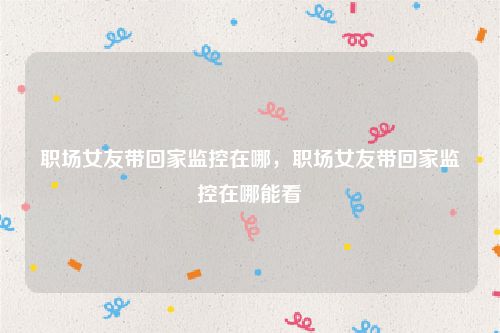 职场女友带回家监控在哪,职场女友带回家监控在哪能看
