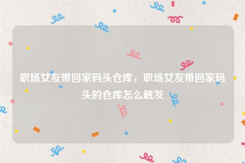 职场女友带回家码头仓库，职场女友带回家码头的仓库怎么触发
