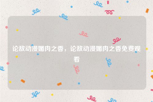 论敌动漫媚肉之香，论敌动漫媚肉之香免费观看