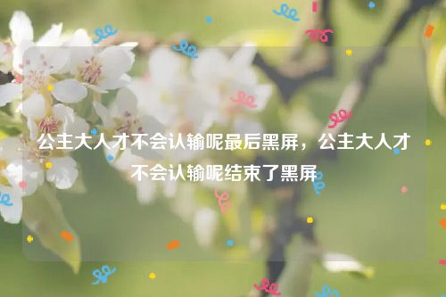 公主大人才不会认输呢最后黑屏,公主大人才不会认输呢结束了黑屏