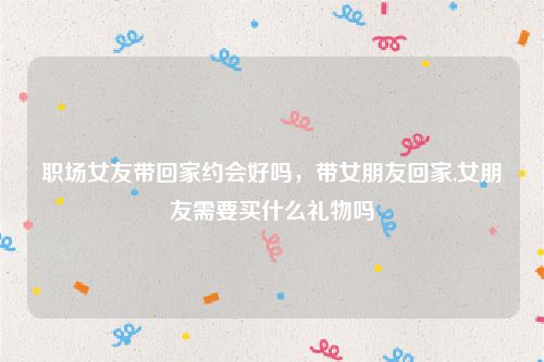 职场女友带回家约会好吗，带女朋友回家,女朋友需要买什么礼物吗