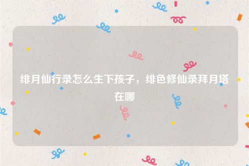 绯月仙行录怎么生下孩子,绯色修仙录拜月塔在哪