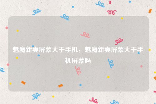 魅魔新妻屏幕大于手机，魅魔新妻屏幕大于手机屏幕吗