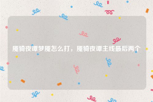 魇骑夜谭梦魇怎么打,魇骑夜谭主线最后两个