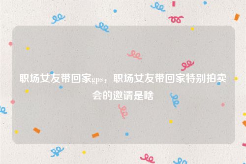 职场女友带回家gps，职场女友带回家特别拍卖会的邀请是啥